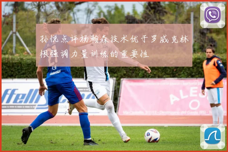 孙悦点评杨瀚森技术优于罗威克林根强调力量训练的重要性