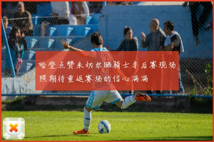哈登点赞米切尔晒骑士季后赛现场照期待重返赛场的信心满满