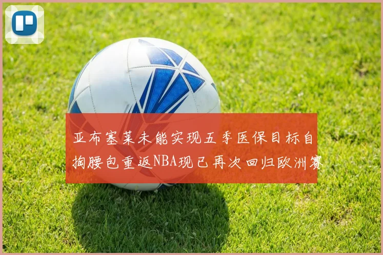 亚布塞莱未能实现五季医保目标自掏腰包重返NBA现已再次回归欧洲赛场