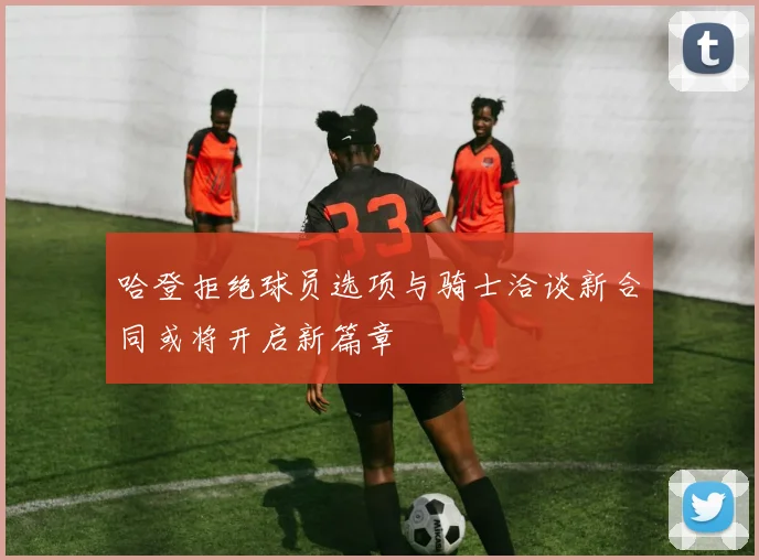哈登拒绝球员选项与骑士洽谈新合同或将开启新篇章