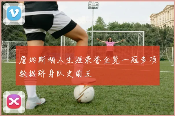 詹姆斯湖人生涯荣誉全览一冠多项数据跻身队史前五