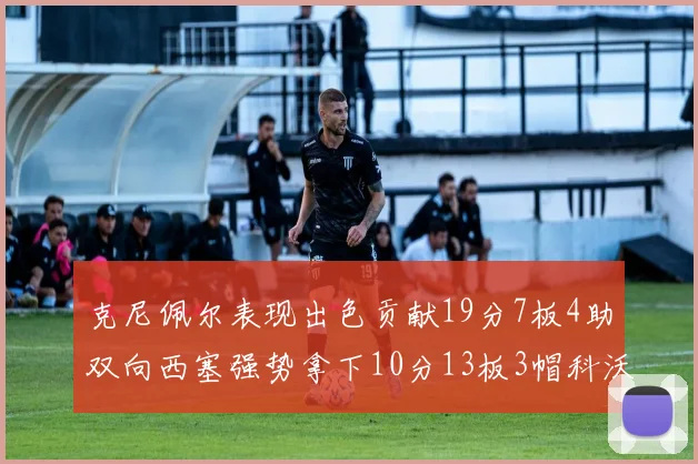 克尼佩尔表现出色贡献19分7板4助双向西塞强势拿下10分13板3帽科沃德也有17分2帽的精彩表现