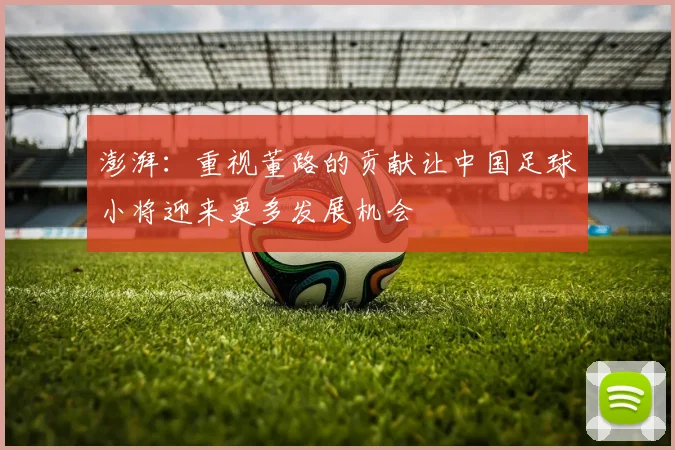 澎湃：重视董路的贡献让中国足球小将迎来更多发展机会