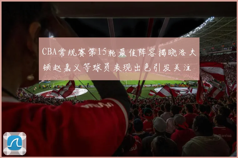 CBA常规赛第15轮最佳阵容揭晓洛夫顿赵嘉义等球员表现出色引发关注