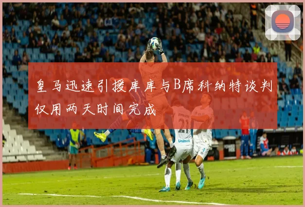 皇马迅速引援库库与B席科纳特谈判仅用两天时间完成
