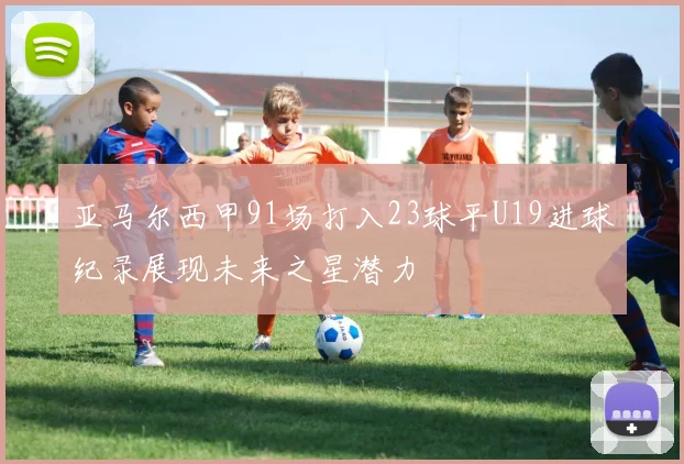 亚马尔西甲91场打入23球平U19进球纪录展现未来之星潜力