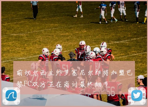 前切尔西主帅罗塞尼尔即将加盟巴黎FC双方正在商讨最终细节
