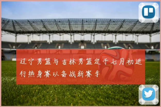 辽宁男篮与吉林男篮定于七月初进行热身赛以备战新赛季