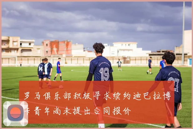 罗马俱乐部积极寻求续约迪巴拉博卡青年尚未提出合同报价