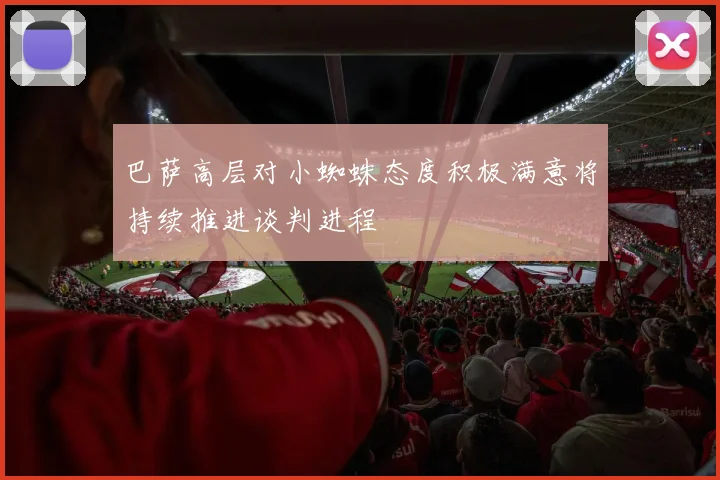 巴萨高层对小蜘蛛态度积极满意将持续推进谈判进程
