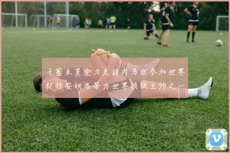 卡塞米罗全力支持内马尔参加世界杯称安切洛蒂为世界顶级主帅之一