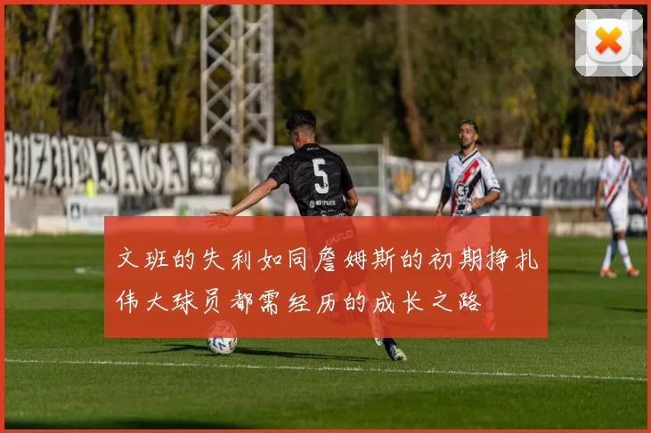 文班的失利如同詹姆斯的初期挣扎伟大球员都需经历的成长之路