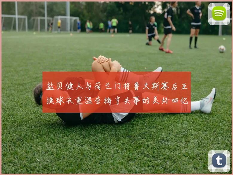 盐贝健人与荷兰门将鲁夫斯赛后互换球衣重温奈梅亨共事的美好回忆