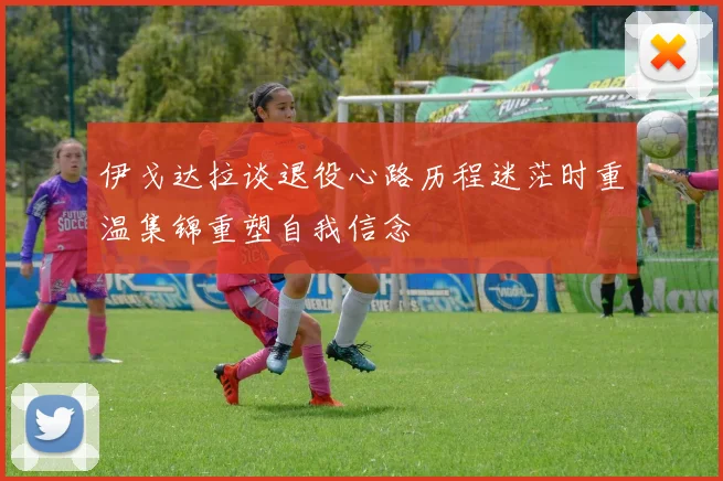 伊戈达拉谈退役心路历程迷茫时重温集锦重塑自我信念