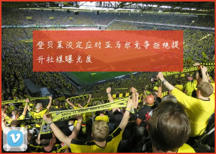 登贝莱淡定应对亚马尔竞争拒绝提升社媒曝光度