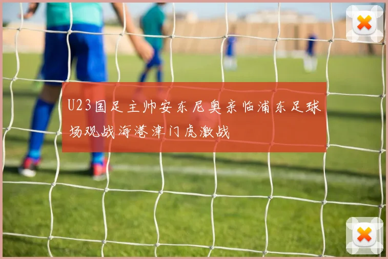 U23国足主帅安东尼奥亲临浦东足球场观战海港津门虎激战