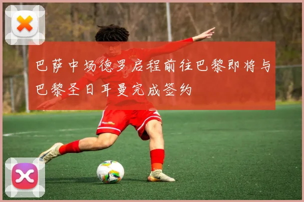 巴萨中场德罗启程前往巴黎即将与巴黎圣日耳曼完成签约